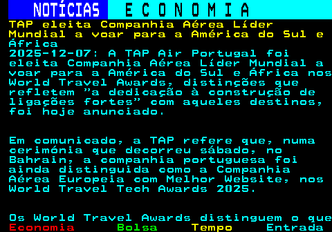234.1. NOTÍCIAS. E C O N O M I A. sn. TAP eleita Companhia Aérea Líder Mundial a voar para a América do Sul e. África 2025-12-07: A TAP Air Portugal foi eleita Companhia Aérea Líder Mundial a voar para a América do Sul e África nos World Travel Awards, distinções que refletem a dedicação à construção de ligações fortes com aqueles destinos, foi hoje anunciado. Em comunicado, a TAP refere que, numa cerimónia que decorreu sábado, no Bahrain, a companhia portuguesa foi ainda distinguida como a Companhia Aérea Europeia com Melhor Website, nos World Travel Tech Awards 2025. Os World Travel Awards distinguem o que.