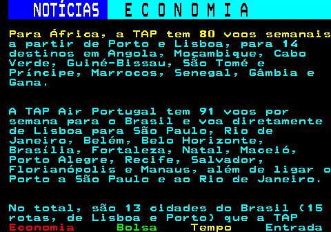 234.3. NOTÍCIAS. E C O N O M I A. sn. Para África, a TAP tem 80 voos semanais. a partir de Porto e Lisboa, para 14 destinos em Angola, Moçambique, Cabo Verde, Guiné-Bissau, São Tomé e Príncipe, Marrocos, Senegal, Gâmbia e Gana. A TAP Air Portugal tem 91 voos por semana para o Brasil e voa diretamente de Lisboa para São Paulo, Rio de Janeiro, Belém, Belo Horizonte, Brasília, Fortaleza, Natal, Maceió, Porto Alegre, Recife, Salvador, Florianópolis e Manaus, além de ligar o Porto a São Paulo e ao Rio de Janeiro. No total, são 13 cidades do Brasil (15 rotas, de Lisboa e Porto) que a TAP.