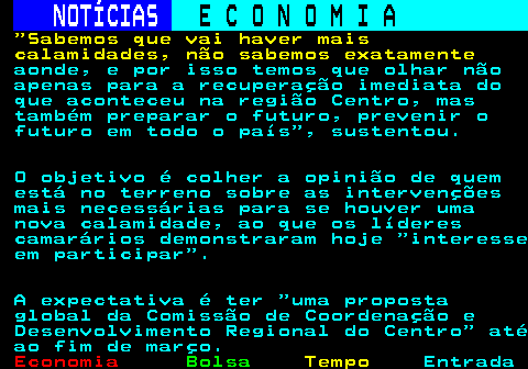 234.5. NOTÍCIAS. E C O N O M I A. sn. Sabemos que vai haver mais calamidades, não sabemos exatamente. aonde, e por isso temos que olhar não apenas para a recuperação imediata do que aconteceu na região Centro, mas também preparar o futuro, prevenir o futuro em todo o país , sustentou. O objetivo é colher a opinião de quem está no terreno sobre as intervenções mais necessárias para se houver uma nova calamidade, ao que os líderes camarários demonstraram hoje interesse em participar . A expectativa é ter uma proposta global da Comissão de Coordenação e Desenvolvimento Regional do Centro até ao fim de março.