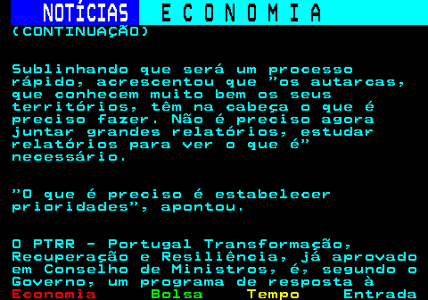 234.6. NOTÍCIAS. E C O N O M I A. sn. (CONTINUAÇÃO) Sublinhando que será um processo rápido, acrescentou que os autarcas, que conhecem muito bem os seus territórios, têm na cabeça o que é preciso fazer. Não é preciso agora juntar grandes relatórios, estudar relatórios para ver o que é necessário. O que é preciso é estabelecer prioridades , apontou. O PTRR - Portugal Transformação, Recuperação e Resiliência, já aprovado em Conselho de Ministros, é, segundo o Governo, um programa de resposta à.