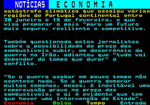 234.7. NOTÍCIAS. E C O N O M I A. sn. catástrofe climática que assolou várias regiões de Portugal continental entre. 28 janeiro e 15 de fevereiro, e que visa preparar o país para um futuro mais seguro, resiliente e competitivo. Também questionado pelos jornalistas sobre a possibilidade do preço dos combustíveis subir, em decorrência da guerra no Irão, adiantou que tudo vai depender do tempo que durar o conflito. Se a guerra acabar em pouco tempo não acontece nada. Se a guerra demorar muitas semanas, meses, é inevitável uma repercussão grave no preço dos combustíveis, e aí é evidente que tem que haver uma intervenção do Estado ,.