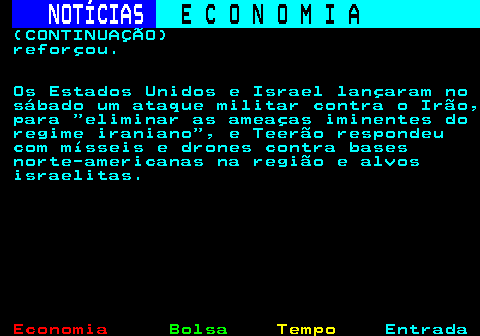 234.8. NOTÍCIAS. E C O N O M I A. sn. (CONTINUAÇÃO) reforçou. Os Estados Unidos e Israel lançaram no sábado um ataque militar contra o Irão, para eliminar as ameaças iminentes do regime iraniano , e Teerão respondeu com mísseis e drones contra bases norte-americanas na região e alvos israelitas.