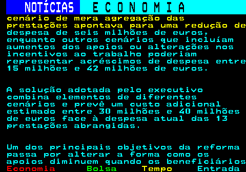 235.7. NOTÍCIAS. E C O N O M I A. sn. cenário de mera agregação das prestações apontava para uma redução de. despesa de seis milhões de euros, enquanto outros cenários que incluíam aumentos dos apoios ou alterações nos incentivos ao trabalho poderiam representar acréscimos de despesa entre 15 milhões e 42 milhões de euros. A solução adotada pelo executivo combina elementos de diferentes cenários e prevê um custo adicional estimado entre 30 milhões e 40 milhões de euros face à despesa atual das 13 prestações abrangidas. Um dos principais objetivos da reforma passa por alterar a forma como os apoios diminuem quando os beneficiários.