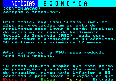 235.8. NOTÍCIAS. E C O N O M I A. sn. (CONTINUAÇÃO) começam a trabalhar. Atualmente, explicou Susana Lima, em algumas prestações um aumento de rendimento pode levar à perda imediata do apoio e, no caso do Rendimento Social de Inserção (RSI), cada euro ganho reduz a prestação em 80 cêntimos, 50 cêntimos nos primeiros 12 meses. Afirmou que com a PSU, essa redução será mais gradual. O nosso diploma propõe que esta perda de prestação, quando existe rendimento de trabalho, nunca seja inferior a 50 cêntimos e pode haver situações em que.