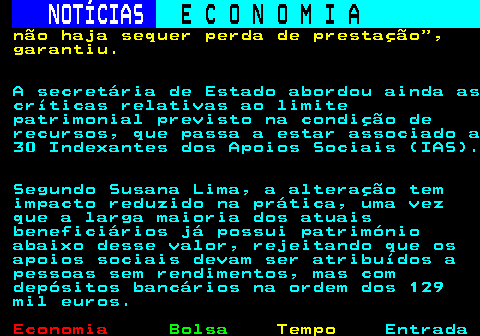 235.9. NOTÍCIAS. E C O N O M I A. sn. não haja sequer perda de prestação , garantiu. A secretária de Estado abordou ainda as críticas relativas ao limite patrimonial previsto na condição de recursos, que passa a estar associado a 30 Indexantes dos Apoios Sociais (IAS). Segundo Susana Lima, a alteração tem impacto reduzido na prática, uma vez que a larga maioria dos atuais beneficiários já possui património abaixo desse valor, rejeitando que os apoios sociais devam ser atribuídos a pessoas sem rendimentos, mas com depósitos bancários na ordem dos 129 mil euros.