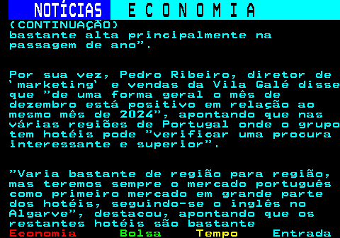 236.4. NOTÍCIAS. E C O N O M I A. sn. (CONTINUAÇÃO) bastante alta principalmente na passagem de ano . Por sua vez, Pedro Ribeiro, diretor de `marketing` e vendas da Vila Galé disse que de uma forma geral o mês de dezembro está positivo em relação ao mesmo mês de 2024 , apontando que nas várias regiões de Portugal onde o grupo tem hotéis pode verificar uma procura interessante e superior . Varia bastante de região para região, mas teremos sempre o mercado português como primeiro mercado em grande parte dos hotéis, seguindo-se o inglês no Algarve , destacou, apontando que os restantes hotéis são bastante.