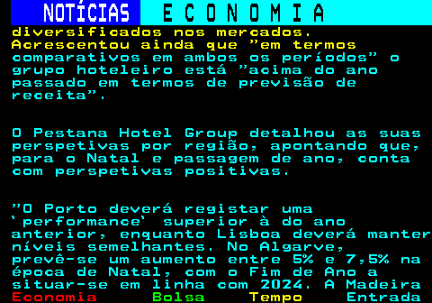 236.5. NOTÍCIAS. E C O N O M I A. sn. diversificados nos mercados. Acrescentou ainda que em termos. comparativos em ambos os períodos o grupo hoteleiro está acima do ano passado em termos de previsão de receita . O Pestana Hotel Group detalhou as suas perspetivas por região, apontando que, para o Natal e passagem de ano, conta com perspetivas positivas. O Porto deverá registar uma `performance` superior à do ano anterior, enquanto Lisboa deverá manter níveis semelhantes. No Algarve, prevê-se um aumento entre 5% e 7,5% na época de Natal, com o Fim de Ano a situar-se em linha com 2024. A Madeira.