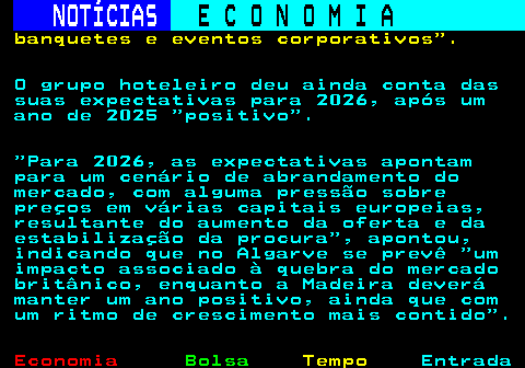 236.7. NOTÍCIAS. E C O N O M I A. sn. banquetes e eventos corporativos . O grupo hoteleiro deu ainda conta das suas expectativas para 2026, após um ano de 2025 positivo . Para 2026, as expectativas apontam para um cenário de abrandamento do mercado, com alguma pressão sobre preços em várias capitais europeias, resultante do aumento da oferta e da estabilização da procura , apontou, indicando que no Algarve se prevê um impacto associado à quebra do mercado britânico, enquanto a Madeira deverá manter um ano positivo, ainda que com um ritmo de crescimento mais contido .