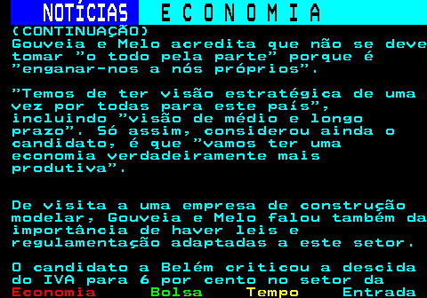 237.2. NOTÍCIAS. E C O N O M I A. sn. (CONTINUAÇÃO) Gouveia e Melo acredita que não se deve tomar o todo pela parte porque é enganar-nos a nós próprios . Temos de ter visão estratégica de uma vez por todas para este país , incluindo visão de médio e longo prazo . Só assim, considerou ainda o candidato, é que vamos ter uma economia verdadeiramente mais produtiva . De visita a uma empresa de construção modelar, Gouveia e Melo falou também da importância de haver leis e regulamentação adaptadas a este setor. O candidato a Belém criticou a descida do IVA para 6 por cento no setor da.