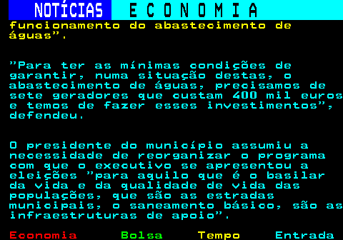 237.5. NOTÍCIAS. E C O N O M I A. sn. funcionamento do abastecimento de águas . Para ter as mínimas condições de garantir, numa situação destas, o abastecimento de águas, precisamos de sete geradores que custam 400 mil euros e temos de fazer esses investimentos , defendeu. O presidente do município assumiu a necessidade de reorganizar o programa com que o executivo se apresentou a eleições para aquilo que é o basilar da vida e da qualidade de vida das populações, que são as estradas municipais, o saneamento básico, são as infraestruturas de apoio .