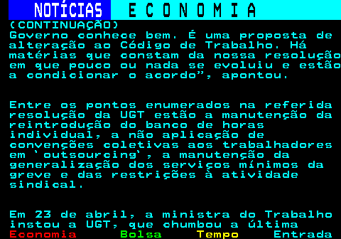 237.8. NOTÍCIAS. E C O N O M I A. sn. (CONTINUAÇÃO) Governo conhece bem. É uma proposta de alteração ao Código de Trabalho. Há matérias que constam da nossa resolução em que pouco ou nada se evoluiu e estão a condicionar o acordo , apontou. Entre os pontos enumerados na referida resolução da UGT estão a manutenção da reintrodução do banco de horas individual, a não aplicação de convenções coletivas aos trabalhadores em `outsourcing`, a manutenção da generalização dos serviços mínimos da greve e das restrições à atividade sindical. Em 23 de abril, a ministra do Trabalho instou a UGT, que chumbou a última.