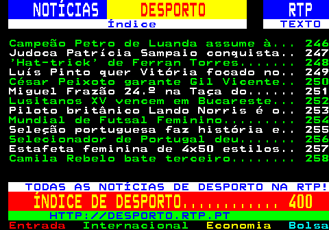 245.1. NOTÍCIAS. DESPORTO. RTP. Índice TEXTO. Campeão Petro de Luanda assume à. 246. Nantes, de Luís Castro, perde em. 247. ‘Hat-trick’ de Ferran Torres. 248. Portugal joga amanhã a final do. 249. Porto joga este domingo em Tondela. 250. Miguel Frazão 24.º na Taça do. 251. Lusitanos XV vencem em Bucareste. 252. Estreia de Félix da Costa na. 253. Bayern Munique goleia em casa do. 254. Inter goleia na receção ao Como e. 255. `Vice` Leipzig goleia Eintracht. 256. Rúben Dias marca na vitória do. 257. Camila Rebelo bate terceiro. 258. TODAS AS NOTÍCIAS DE DESPORTO NA RTP!. ÍNDICE DE DESPORTO. 400. HTTP: DESPORTO.RTP.PT.