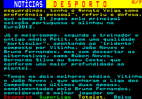 247.5. NOTÍCIAS. D E S P O R T O. 5 7. esquerdinos, tenho o Renato Veiga como preferência pessoal , referiu o defesa,. que somou 21 jogos pela principal seleção portuguesa e alinhou no Euro2012. Já o meio-campo, segundo o treinador e antigo médio Petit, tem uma qualidade particular , apontando ao tridente composto por Vitinha, João Neves e Bruno Fernandes, mas sem descartar as alternativas, como Rúben Neves, Bernardo Silva ou Samu Costa, que conferem uma maior profundidade ao plantel. Temos os dois melhores médios Vitinha e João Neves , que ganharam a Liga dos Campeões nas últimas duas épocas, complementados pelo Bruno Fernandes, considerado o melhor jogador em.