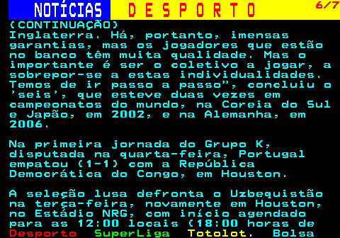 247.6. NOTÍCIAS. D E S P O R T O. 6 7. (CONTINUAÇÃO) Inglaterra. Há, portanto, imensas garantias, mas os jogadores que estão no banco têm muita qualidade. Mas o importante é ser o coletivo a jogar, a sobrepor-se a estas individualidades. Temos de ir passo a passo , concluiu o seis , que esteve duas vezes em campeonatos do mundo, na Coreia do Sul e Japão, em 2002, e na Alemanha, em 2006. Na primeira jornada do Grupo K, disputada na quarta-feira, Portugal empatou (1-1) com a República Democrática do Congo, em Houston. A seleção lusa defronta o Uzbequistão na terça-feira, novamente em Houston, no Estádio NRG, com início agendado para as 12:00 locais (18:00 horas de.
