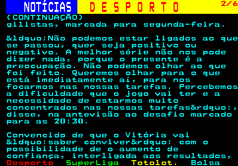 249.2. NOTÍCIAS. D E S P O R T O. 2 6. (CONTINUAÇÃO) gilistas, marcada para segunda-feira. “Não podemos estar ligados ao que se passou, quer seja positivo ou negativo. A melhor série não nos pode dizer nada, porque o presente é a preocupação. Não podemos olhar ao que foi feito. Queremos olhar para o que está imediatamente aí, para nos focarmos nas nossas tarefas. Percebemos a dificuldade que o jogo vai ter e a necessidade de estarmos muito concentrados nas nossas tarefas”, disse, na antevisão ao desafio marcado para as 20:30. Convencido de que o Vitória vai “saber conviver” com o possibilidade de o aumento de confiança, interligada aos resultados,.