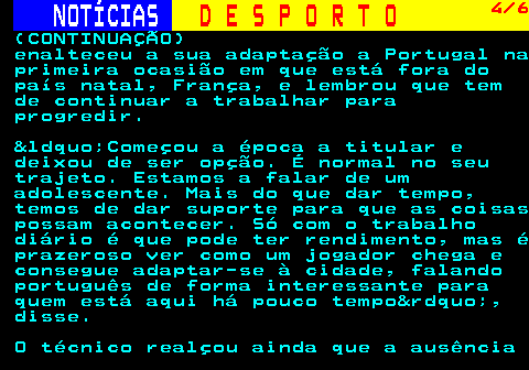 249.4. NOTÍCIAS. D E S P O R T O. 4 6. (CONTINUAÇÃO) enalteceu a sua adaptação a Portugal na primeira ocasião em que está fora do país natal, França, e lembrou que tem de continuar a trabalhar para progredir. “Começou a época a titular e deixou de ser opção. É normal no seu trajeto. Estamos a falar de um adolescente. Mais do que dar tempo, temos de dar suporte para que as coisas possam acontecer. Só com o trabalho diário é que pode ter rendimento, mas é prazeroso ver como um jogador chega e consegue adaptar-se à cidade, falando português de forma interessante para quem está aqui há pouco tempo”, disse. O técnico realçou ainda que a ausência.