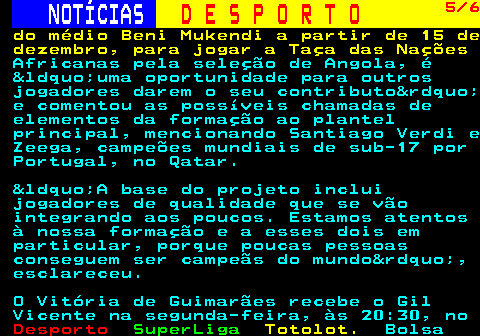 249.5. NOTÍCIAS. D E S P O R T O. 5 6. do médio Beni Mukendi a partir de 15 de dezembro, para jogar a Taça das Nações. Africanas pela seleção de Angola, é “uma oportunidade para outros jogadores darem o seu contributo” e comentou as possíveis chamadas de elementos da formação ao plantel principal, mencionando Santiago Verdi e Zeega, campeões mundiais de sub-17 por Portugal, no Qatar. “A base do projeto inclui jogadores de qualidade que se vão integrando aos poucos. Estamos atentos à nossa formação e a esses dois em particular, porque poucas pessoas conseguem ser campeãs do mundo”, esclareceu. O Vitória de Guimarães recebe o Gil Vicente na segunda-feira, às 20:30, no.