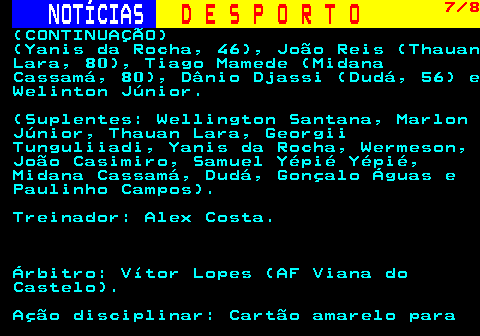 249.7. NOTÍCIAS. D E S P O R T O. 7 8. (CONTINUAÇÃO) (Yanis da Rocha, 46), João Reis (Thauan Lara, 80), Tiago Mamede (Midana Cassamá, 80), Dânio Djassi (Dudá, 56) e Welinton Júnior. (Suplentes: Wellington Santana, Marlon Júnior, Thauan Lara, Georgii Tunguliiadi, Yanis da Rocha, Wermeson, João Casimiro, Samuel Yépié Yépié, Midana Cassamá, Dudá, Gonçalo Águas e Paulinho Campos). Treinador: Alex Costa. Árbitro: Vítor Lopes (AF Viana do Castelo). Ação disciplinar: Cartão amarelo para.