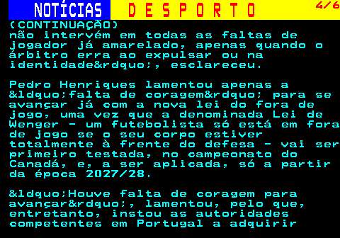 251.4. NOTÍCIAS. D E S P O R T O. 4 6. (CONTINUAÇÃO) não intervém em todas as faltas de jogador já amarelado, apenas quando o árbitro erra ao expulsar ou na identidade&rdquo;, esclareceu. Pedro Henriques lamentou apenas a &ldquo;falta de coragem&rdquo; para se avançar já com a nova lei do fora de jogo, uma vez que a denominada Lei de Wenger - um futebolista só está em fora de jogo se o seu corpo estiver totalmente à frente do defesa - vai ser primeiro testada, no campeonato do Canadá, e, a ser aplicada, só a partir da época 2027 28. &ldquo;Houve falta de coragem para avançar&rdquo;, lamentou, pelo que, entretanto, instou as autoridades competentes em Portugal a adquirir.