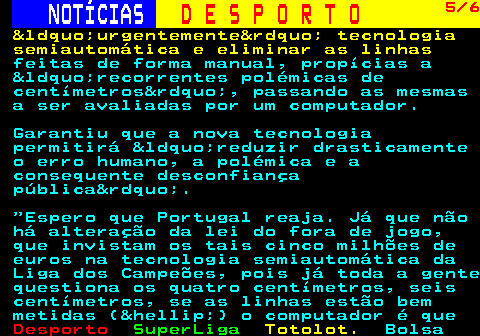 251.5. NOTÍCIAS. D E S P O R T O. 5 6. &ldquo;urgentemente&rdquo; tecnologia semiautomática e eliminar as linhas. feitas de forma manual, propícias a &ldquo;recorrentes polémicas de centímetros&rdquo;, passando as mesmas a ser avaliadas por um computador. Garantiu que a nova tecnologia permitirá &ldquo;reduzir drasticamente o erro humano, a polémica e a consequente desconfiança pública&rdquo;. Espero que Portugal reaja. Já que não há alteração da lei do fora de jogo, que invistam os tais cinco milhões de euros na tecnologia semiautomática da Liga dos Campeões, pois já toda a gente questiona os quatro centímetros, seis centímetros, se as linhas estão bem metidas (&hellip;) o computador é que.