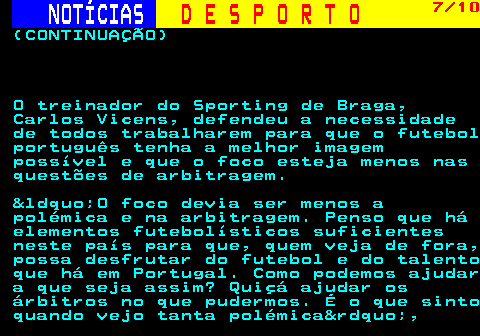 251.7. NOTÍCIAS. D E S P O R T O. 7 10. (CONTINUAÇÃO) O treinador do Sporting de Braga, Carlos Vicens, defendeu a necessidade de todos trabalharem para que o futebol português tenha a melhor imagem possível e que o foco esteja menos nas questões de arbitragem. &ldquo;O foco devia ser menos a polémica e na arbitragem. Penso que há elementos futebolísticos suficientes neste país para que, quem veja de fora, possa desfrutar do futebol e do talento que há em Portugal. Como podemos ajudar a que seja assim? Quiçá ajudar os árbitros no que pudermos. É o que sinto quando vejo tanta polémica&rdquo;,.
