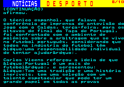 251.8. NOTÍCIAS. D E S P O R T O. 8 10. (CONTINUAÇÃO) afirmou. O técnico espanhol, que falava na conferência de imprensa de antevisão do jogo com o Caldas, terça-feira, para os oitavos de final da Taça de Portugal, foi confrontado com o ambiente de polémica sobre a arbitragem que se vive no futebol português, considerando que todos na indústria do futebol têm &ldquo;uma responsabilidade individual de tentar ajudar&rdquo;. Carlos Vicens reforçou a ideia de que &ldquo;Portugal é um país de futebol&rdquo;, e acrescentou: &ldquo;Tem uma tradição e uma história incríveis, tem uma seleção com um talento espetacular que pode ter um grande papel em todas as provas.