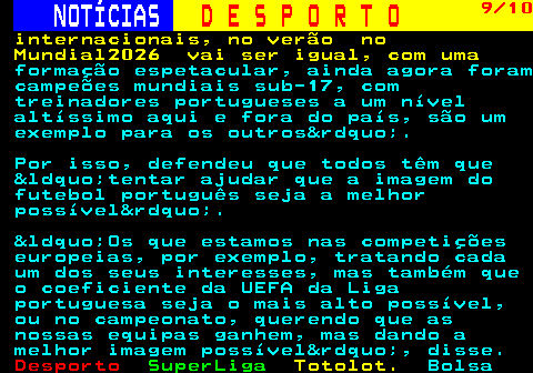 251.9. NOTÍCIAS. D E S P O R T O. 9 10. internacionais, no verão no Mundial2026 vai ser igual, com uma. formação espetacular, ainda agora foram campeões mundiais sub-17, com treinadores portugueses a um nível altíssimo aqui e fora do país, são um exemplo para os outros&rdquo;. Por isso, defendeu que todos têm que &ldquo;tentar ajudar que a imagem do futebol português seja a melhor possível&rdquo;. &ldquo;Os que estamos nas competições europeias, por exemplo, tratando cada um dos seus interesses, mas também que o coeficiente da UEFA da Liga portuguesa seja o mais alto possível, ou no campeonato, querendo que as nossas equipas ganhem, mas dando a melhor imagem possível&rdquo;, disse.