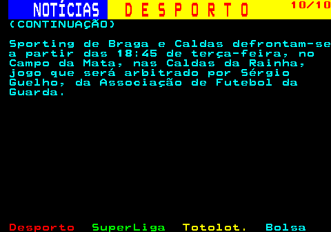 251.10. NOTÍCIAS. D E S P O R T O. 10 10. (CONTINUAÇÃO) Sporting de Braga e Caldas defrontam-se a partir das 18:45 de terça-feira, no Campo da Mata, nas Caldas da Rainha, jogo que será arbitrado por Sérgio Guelho, da Associação de Futebol da Guarda.