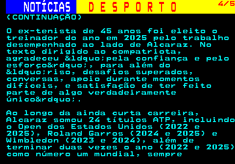 252.4. NOTÍCIAS. D E S P O R T O. 4 5. (CONTINUAÇÃO) O ex-tenista de 45 anos foi eleito o treinador do ano em 2025 pelo trabalho desempenhado ao lado de Alcaraz. No texto dirigido ao compatriota, agradeceu &ldquo;pela confiança e pelo esforço&rdquo;, para além do &ldquo;riso, desafios superados, conversas, apoio durante momentos difíceis, e satisfação de ter feito parte de algo verdadeiramente único&rdquo;. Ao longo da ainda curta carreira, Alcaraz somou 24 títulos ATP, incluindo o Open dos Estados Unidos (2022 e 2025), Roland Garros (2024 e 2025) e Wimbledon (2023 e 2024), além de terminar duas vezes o ano (2022 e 2025) como número um mundial, sempre.