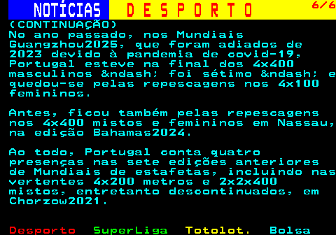 252.6. NOTÍCIAS. D E S P O R T O. 6 6. (CONTINUAÇÃO) No ano passado, nos Mundiais Guangzhou2025, que foram adiados de 2023 devido à pandemia de covid-19, Portugal esteve na final dos 4x400 masculinos &ndash; foi sétimo &ndash; e quedou-se pelas repescagens nos 4x100 femininos. Antes, ficou também pelas repescagens nos 4x400 mistos e femininos em Nassau, na edição Bahamas2024. Ao todo, Portugal conta quatro presenças nas sete edições anteriores de Mundiais de estafetas, incluindo nas vertentes 4x200 metros e 2x2x400 mistos, entretanto descontinuados, em Chorzow2021.