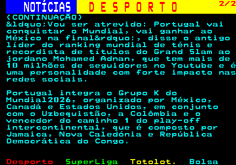 253.2. NOTÍCIAS. D E S P O R T O. 2 2. (CONTINUAÇÃO) “Vou ser atrevido: Portugal vai conquistar o Mundial, vai ganhar ao México na final”, disse o antigo líder do ranking mundial de ténis e recordista de títulos do Grand Slam ao jordano Mohamed Adnan, que tem mais de 10 milhões de seguidores no Youtube e é uma personalidade com forte impacto nas redes sociais. Portugal integra o Grupo K do Mundial2026, organizado por México, Canadá e Estados Unidos, em conjunto com o Uzbequistão, a Colômbia e o vencedor do caminho 1 do play-off intercontinental, que é composto por Jamaica, Nova Caledónia e República Democrática do Congo.