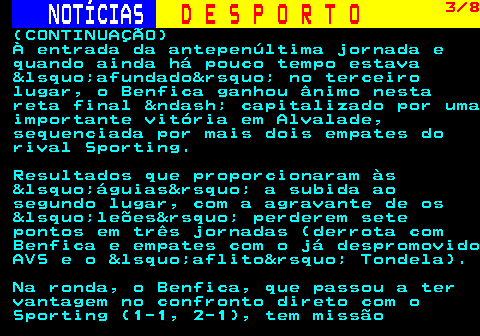 253.3. NOTÍCIAS. D E S P O R T O. 3 8. (CONTINUAÇÃO) À entrada da antepenúltima jornada e quando ainda há pouco tempo estava &lsquo;afundado&rsquo; no terceiro lugar, o Benfica ganhou ânimo nesta reta final &ndash; capitalizado por uma importante vitória em Alvalade, sequenciada por mais dois empates do rival Sporting. Resultados que proporcionaram às &lsquo;águias&rsquo; a subida ao segundo lugar, com a agravante de os &lsquo;leões&rsquo; perderem sete pontos em três jornadas (derrota com Benfica e empates com o já despromovido AVS e o &lsquo;aflito&rsquo; Tondela). Na ronda, o Benfica, que passou a ter vantagem no confronto direto com o Sporting (1-1, 2-1), tem missão.