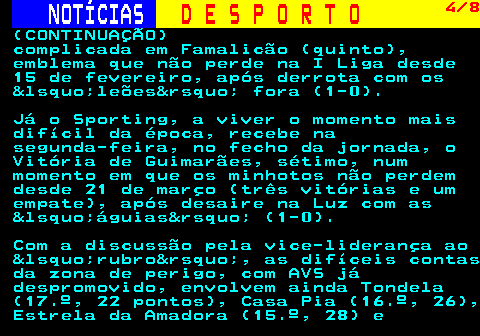 253.4. NOTÍCIAS. D E S P O R T O. 4 8. (CONTINUAÇÃO) complicada em Famalicão (quinto), emblema que não perde na I Liga desde 15 de fevereiro, após derrota com os &lsquo;leões&rsquo; fora (1-0). Já o Sporting, a viver o momento mais difícil da época, recebe na segunda-feira, no fecho da jornada, o Vitória de Guimarães, sétimo, num momento em que os minhotos não perdem desde 21 de março (três vitórias e um empate), após desaire na Luz com as &lsquo;águias&rsquo; (1-0). Com a discussão pela vice-liderança ao &lsquo;rubro&rsquo;, as difíceis contas da zona de perigo, com AVS já despromovido, envolvem ainda Tondela (17.º, 22 pontos), Casa Pia (16.º, 26), Estrela da Amadora (15.º, 28) e.