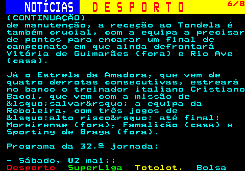253.6. NOTÍCIAS. D E S P O R T O. 6 8. (CONTINUAÇÃO) de manutenção, a receção ao Tondela é também crucial, com a equipa a precisar de pontos para encarar um final de campeonato em que ainda defrontará Vitória de Guimarães (fora) e Rio Ave (casa). Já o Estrela da Amadora, que vem de quatro derrotas consecutivas, estreará no banco o treinador italiano Cristiano Bacci, que vem com a missão de &lsquo;salvar&rsquo; a equipa da Reboleira, com três jogos de &lsquo;alto risco&rsquo; até final: Moreirense (fora), Famalicão (casa) e Sporting de Braga (fora). Programa da 32.ª jornada: - Sábado, 02 mai::.
