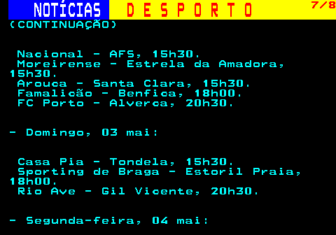 253.7. NOTÍCIAS. D E S P O R T O. 7 8. (CONTINUAÇÃO) Nacional - AFS, 15h30. Moreirense - Estrela da Amadora, 15h30. Arouca - Santa Clara, 15h30. Famalicão - Benfica, 18h00. FC Porto - Alverca, 20h30. - Domingo, 03 mai: Casa Pia - Tondela, 15h30. Sporting de Braga - Estoril Praia, 18h00. Rio Ave - Gil Vicente, 20h30. - Segunda-feira, 04 mai:.