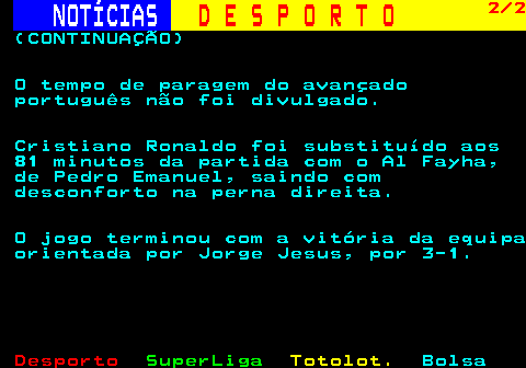 254.2. NOTÍCIAS. D E S P O R T O. 2 2. (CONTINUAÇÃO) O tempo de paragem do avançado português não foi divulgado. Cristiano Ronaldo foi substituído aos 81 minutos da partida com o Al Fayha, de Pedro Emanuel, saindo com desconforto na perna direita. O jogo terminou com a vitória da equipa orientada por Jorge Jesus, por 3-1.