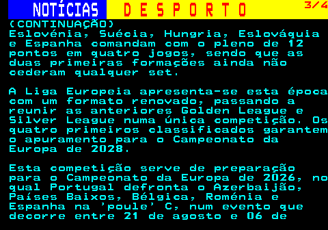 254.3. NOTÍCIAS. D E S P O R T O. 3 4. (CONTINUAÇÃO) Eslovénia, Suécia, Hungria, Eslováquia e Espanha comandam com o pleno de 12 pontos em quatro jogos, sendo que as duas primeiras formações ainda não cederam qualquer set. A Liga Europeia apresenta-se esta época com um formato renovado, passando a reunir as anteriores Golden League e Silver League numa única competição. Os quatro primeiros classificados garantem o apuramento para o Campeonato da Europa de 2028. Esta competição serve de preparação para o Campeonato da Europa de 2026, no qual Portugal defronta o Azerbaijão, Países Baixos, Bélgica, Roménia e Espanha na poule C, num evento que decorre entre 21 de agosto e 06 de.