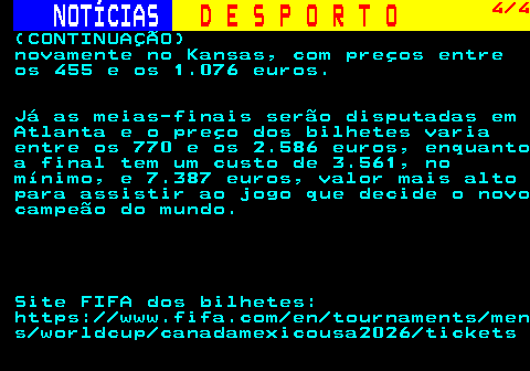 254.4. NOTÍCIAS. D E S P O R T O. 4 4. (CONTINUAÇÃO) novamente no Kansas, com preços entre os 455 e os 1.076 euros. Já as meias-finais serão disputadas em Atlanta e o preço dos bilhetes varia entre os 770 e os 2.586 euros, enquanto a final tem um custo de 3.561, no mínimo, e 7.387 euros, valor mais alto para assistir ao jogo que decide o novo campeão do mundo. Site FIFA dos bilhetes: https: www.fifa.com en tournaments men s worldcup canadamexicousa2026 tickets.