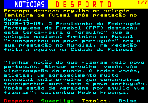 255.1. NOTÍCIAS. D E S P O R T O. 1 3. Portugal hexacampeão mundial de futsal para atletas com deficiência. intelectual 2025-12-07: A seleção portuguesa venceu hoje, pela sexta vez, o Campeonato do Mundo de futsal da Federação Internacional para Atletas com Deficiência Intelectual (VIRTUS), superando por 3-1 a Rússia, a competir sob bandeira neutra, na final disputada em Espanha. A equipa das quinas terminou a competição com o pleno de vitórias perante o adversário mais difícil, como prova o nulo verificado ao intervalo no pavilhão em Torrevieja, apesar do maior domínio de Portugal, com maior posse de bola, mais rematador e perigoso. Na segunda parte, logo aos cinco.