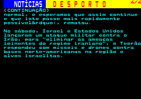 255.4. NOTÍCIAS. D E S P O R T O. 4 4. (CONTINUAÇÃO) normal, e esperamos que assim continue e que isto passe mais rapidamente possível&rdquo;, rematou. No sábado, Israel e Estados Unidos lançaram um ataque militar contra o Irão, para eliminar as ameaças iminentes do regime iraniano , e Teerão respondeu com mísseis e drones contra bases norte-americanas na região e alvos israelitas.
