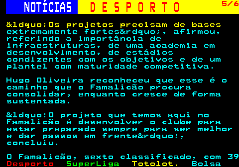 255.5. NOTÍCIAS. D E S P O R T O. 5 6. &ldquo;Os projetos precisam de bases. extremamente fortes&rdquo;, afirmou, referindo a importância de infraestruturas, de uma academia em desenvolvimento, de estádios condizentes com os objetivos e de um plantel com maturidade competitiva. Hugo Oliveira reconheceu que esse é o caminho que o Famalicão procura consolidar, enquanto cresce de forma sustentada. &ldquo;O projeto que temos aqui no Famalicão é desenvolver o clube para estar preparado sempre para ser melhor e dar passos em frente&rdquo;, concluiu. O Famalicão, sexto classificado, com 39.