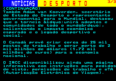 256.3. NOTÍCIAS. D E S P O R T O. 3 3. (CONTINUAÇÃO) Também Adam van Koeverden, secretário de Estado do Desporto e representante governamental para o Mundial, destacou que o torneio “unirá adeptos e comunidades de todo o mundo”, salientando o impacto económico esperado e o legado desportivo e social. O Canadá prevê criar cerca de 25 mil postos de trabalho e gerar perto de 2 mil milhões de dólares (1,72 mil milhões de euros) para a economia nacional. O IRCC disponibilizou ainda uma página informativa com instruções para pedidos de visto, permissões de trabalho e eTA (Autorização Eletrónica de Viagem).