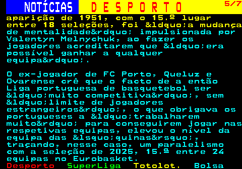 256.5. NOTÍCIAS. D E S P O R T O. 5 7. aparição de 1951, com o 15.º lugar entre 18 seleções, foi &ldquo;a mudança. de mentalidade&rdquo; impulsionada por Valentyn Melnychuk, ao fazer os jogadores acreditarem que &ldquo;era possível ganhar a qualquer equipa&rdquo;. O ex-jogador de FC Porto, Queluz e Ovarense crê que o facto de a então Liga portuguesa de basquetebol ser &ldquo;muito competitiva&rdquo;, sem &ldquo;limite de jogadores estrangeiros&rdquo;, o que obrigava os portugueses a &ldquo;trabalharem muito&rdquo; para conseguirem jogar nas respetivas equipas, elevou o nível da equipa das &lsquo;quinas&rsquo;, traçando, nesse caso, um paralelismo com a seleção de 2025, 15.ª entre 24 equipas no Eurobasket.