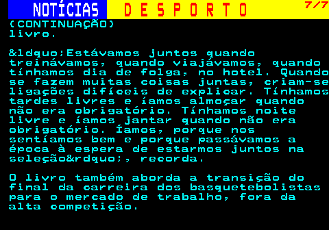 256.7. NOTÍCIAS. D E S P O R T O. 7 7. (CONTINUAÇÃO) livro. &ldquo;Estávamos juntos quando treinávamos, quando viajávamos, quando tínhamos dia de folga, no hotel. Quando se fazem muitas coisas juntas, criam-se ligações difíceis de explicar. Tínhamos tardes livres e íamos almoçar quando não era obrigatório. Tínhamos noite livre e íamos jantar quando não era obrigatório. Íamos, porque nos sentíamos bem e porque passávamos a época à espera de estarmos juntos na seleção&rdquo;, recorda. O livro também aborda a transição do final da carreira dos basquetebolistas para o mercado de trabalho, fora da alta competição.