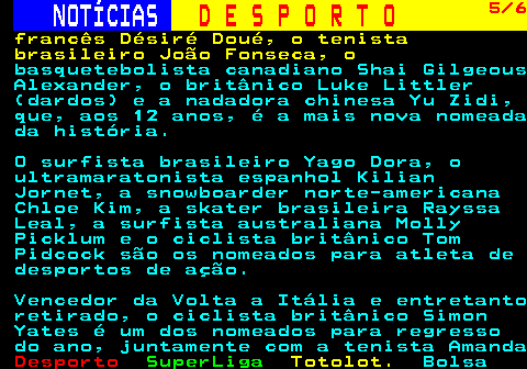 257.5. NOTÍCIAS. D E S P O R T O. 5 6. francês Désiré Doué, o tenista brasileiro João Fonseca, o. basquetebolista canadiano Shai Gilgeous Alexander, o britânico Luke Littler (dardos) e a nadadora chinesa Yu Zidi, que, aos 12 anos, é a mais nova nomeada da história. O surfista brasileiro Yago Dora, o ultramaratonista espanhol Kilian Jornet, a snowboarder norte-americana Chloe Kim, a skater brasileira Rayssa Leal, a surfista australiana Molly Picklum e o ciclista britânico Tom Pidcock são os nomeados para atleta de desportos de ação. Vencedor da Volta a Itália e entretanto retirado, o ciclista britânico Simon Yates é um dos nomeados para regresso do ano, juntamente com a tenista Amanda.