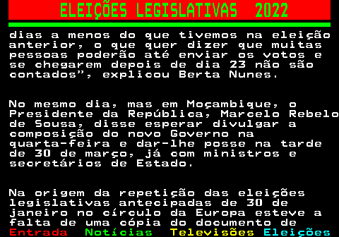 261.5. ELEIÇÕES LEGISLATIVAS 2022. dias a menos do que tivemos na eleição anterior, o que quer dizer que muitas pessoas poderão até enviar os votos e se chegarem depois de dia 23 não são contados , explicou Berta Nunes. No mesmo dia, mas em Moçambique, o Presidente da República, Marcelo Rebelo de Sousa, disse esperar divulgar a composição do novo Governo na quarta-feira e dar-lhe posse na tarde de 30 de março, já com ministros e secretários de Estado. Na origem da repetição das eleições legislativas antecipadas de 30 de janeiro no círculo da Europa esteve a falta de uma cópia do documento de.