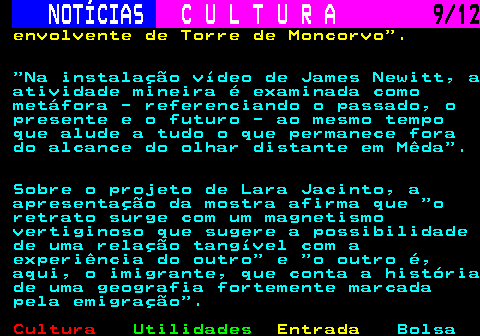 276.9. NOTÍCIAS. C U L T U R A. 9 12. envolvente de Torre de Moncorvo . Na instalação vídeo de James Newitt, a atividade mineira é examinada como metáfora - referenciando o passado, o presente e o futuro - ao mesmo tempo que alude a tudo o que permanece fora do alcance do olhar distante em Mêda . Sobre o projeto de Lara Jacinto, a apresentação da mostra afirma que o retrato surge com um magnetismo vertiginoso que sugere a possibilidade de uma relação tangível com a experiência do outro e o outro é, aqui, o imigrante, que conta a história de uma geografia fortemente marcada pela emigração .
