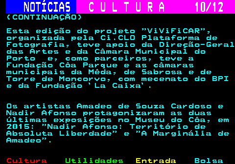 276.10. NOTÍCIAS. C U L T U R A 10 12. (CONTINUAÇÃO) Esta edição do projeto ViViFiCAR , organizada pela Ci.CLO Plataforma de Fotografia, teve apoio da Direção-Geral das Artes e da Câmara Municipal do Porto e, como parceiros, teve a Fundação Côa Parque e as câmaras municipais da Mêda, de Sabrosa e de Torre de Moncorvo, com mecenato do BPI e da Fundação `La Caixa`. Os artistas Amadeo de Souza Cardoso e Nadir Afonso protagonizaram as duas últimas exposições no Museu do Côa, em 2015: Nadir Afonso: Território de Absoluta Liberdade e A Marginália de Amadeo .