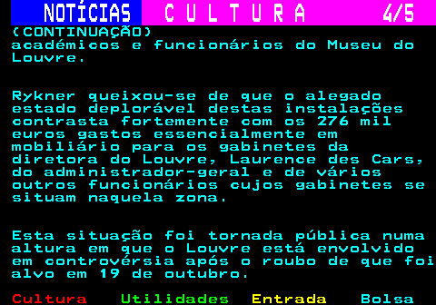 277.4. NOTÍCIAS. C U L T U R A 4 5. (CONTINUAÇÃO) académicos e funcionários do Museu do Louvre. Rykner queixou-se de que o alegado estado deplorável destas instalações contrasta fortemente com os 276 mil euros gastos essencialmente em mobiliário para os gabinetes da diretora do Louvre, Laurence des Cars, do administrador-geral e de vários outros funcionários cujos gabinetes se situam naquela zona. Esta situação foi tornada pública numa altura em que o Louvre está envolvido em controvérsia após o roubo de que foi alvo em 19 de outubro.