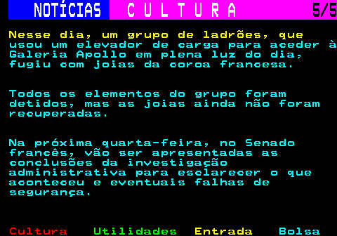 277.5. NOTÍCIAS. C U L T U R A. 5 5. Nesse dia, um grupo de ladrões, que. usou um elevador de carga para aceder à Galeria Apollo em plena luz do dia, fugiu com joias da coroa francesa. Todos os elementos do grupo foram detidos, mas as joias ainda não foram recuperadas. Na próxima quarta-feira, no Senado francês, vão ser apresentadas as conclusões da investigação administrativa para esclarecer o que aconteceu e eventuais falhas de segurança.